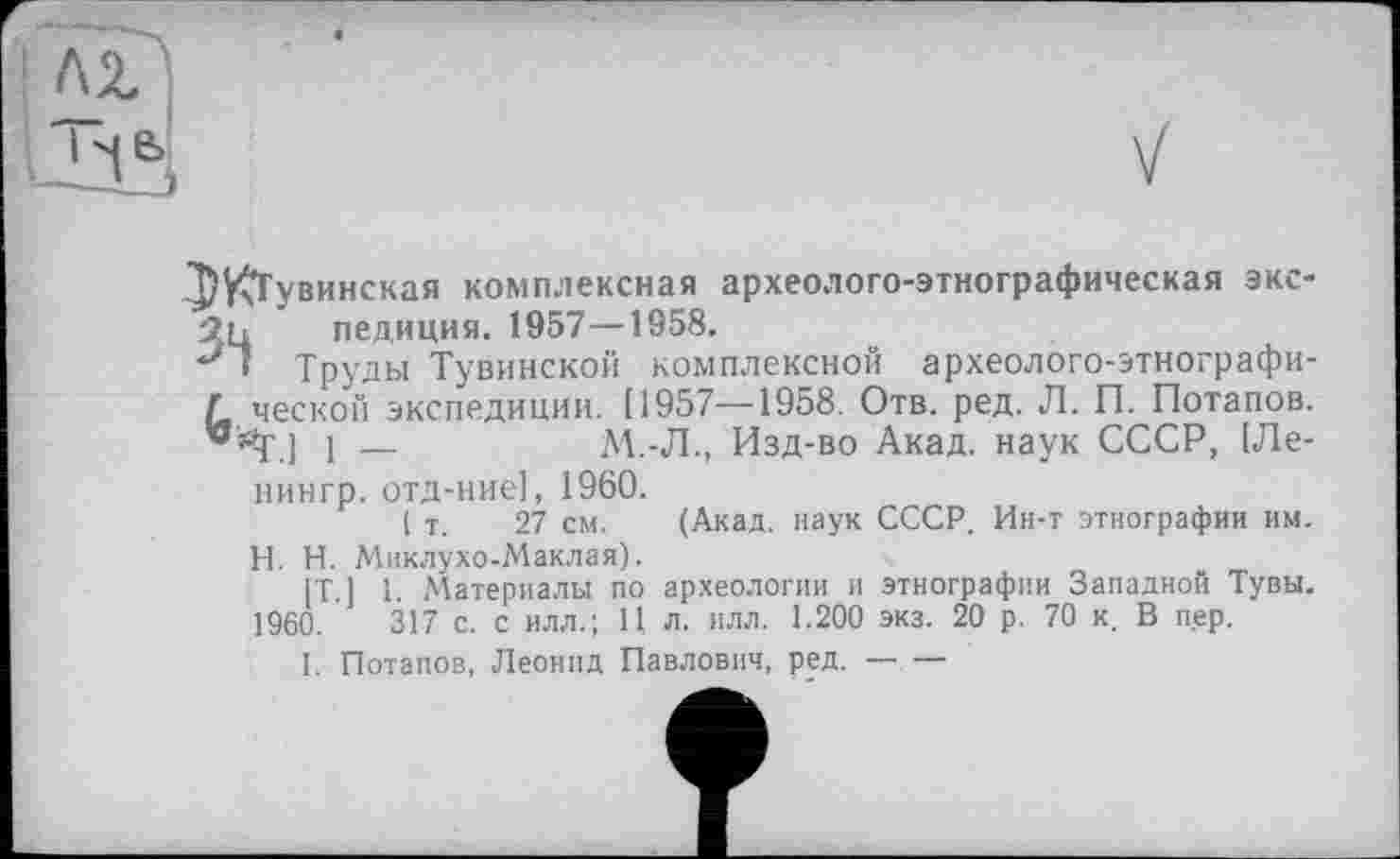 ﻿^ЖГувинская комплексная археолого-этнографическая экс-2ц педиция. 1957—1958.
J1 Труды Тувинской комплексной археолого-этнографи-Л ческой экспедиции. [1957—1958. Отв. ред. Л. П. Потапов, “йр ] і —	М.-Л., Изд-во Акад, наук СССР, [Ле-
нингр. отд-ние], 1960.
( т. 27 см. (Акад, наук СССР. Ин-т этнографии им.
H. Н. Миклухо-Маклая).
[T.] 1. Материалы по археологии и этнографии Западной Тувы. 1960.	317 с. с илл.; 11 л. илл. 1.200 экз. 20 р. 70 к. В пер.
I. Потапов, Леонид Павлович, ред.--